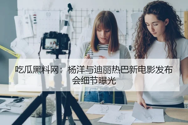 吃瓜黑料网：杨洋与迪丽热巴新电影发布会细节曝光